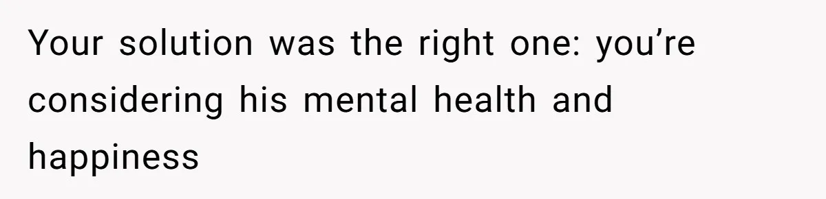 Your solution was the right one: you’re considering his mental health and happiness