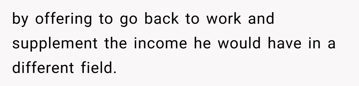 by offering to go back to work and supplement the income he would have in a different field.