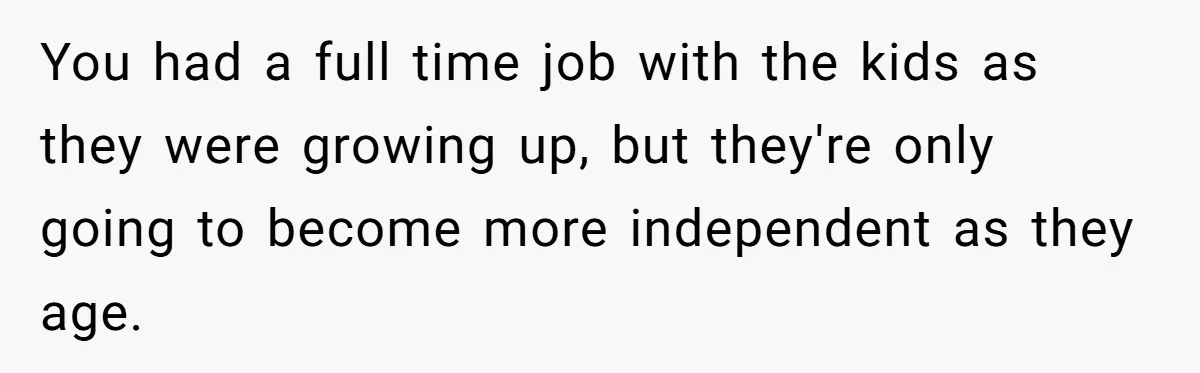 You had a full time job with the kids as they were growing up, but they're only going to become more independent as they age.