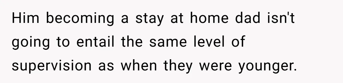 Him becoming a stay at home dad isn't going to entail the same level of supervision as when they were younger.
