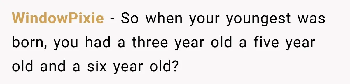 WindowPixie − So when your youngest was born, you had a three year old a five year old and a six year old?