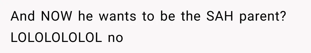 And NOW he wants to be the SAH parent? LOLOLOLOLOL no