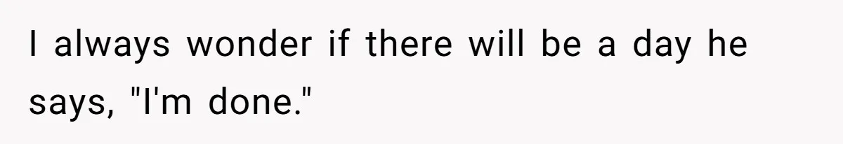 I always wonder if there will be a day he says, "I'm done."