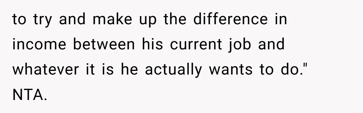 to try and make up the difference in income between his current job and whatever it is he actually wants to do." NTA.