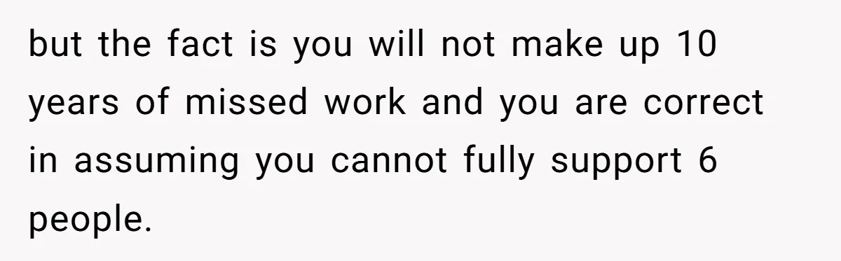 but the fact is you will not make up 10 years of missed work and you are correct in assuming you cannot fully support 6 people.
