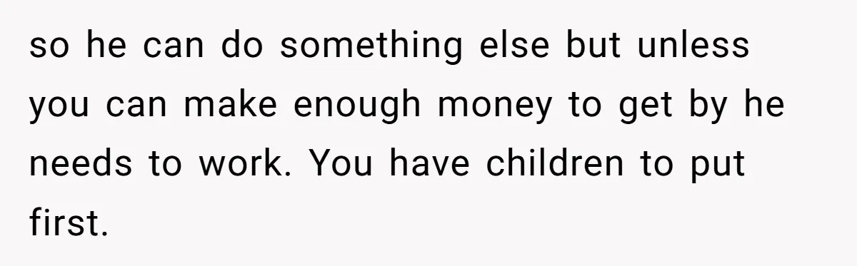so he can do something else but unless you can make enough money to get by he needs to work. You have children to put first.