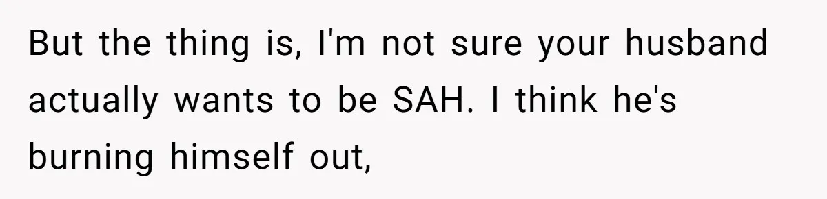 But the thing is, I'm not sure your husband actually wants to be SAH. I think he's burning himself out,
