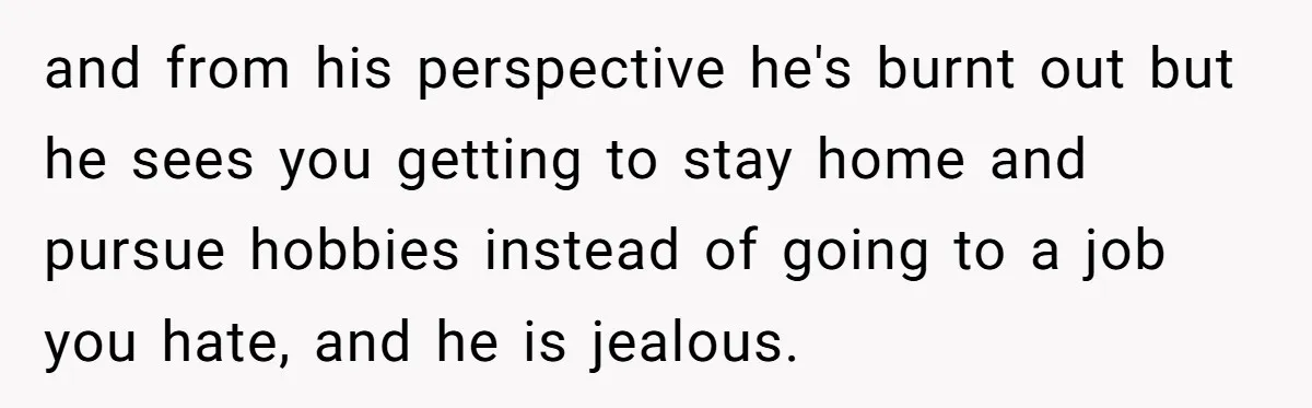 and from his perspective he's burnt out but he sees you getting to stay home and pursue hobbies instead of going to a job you hate, and he is jealous.