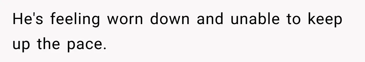 He's feeling worn down and unable to keep up the pace.