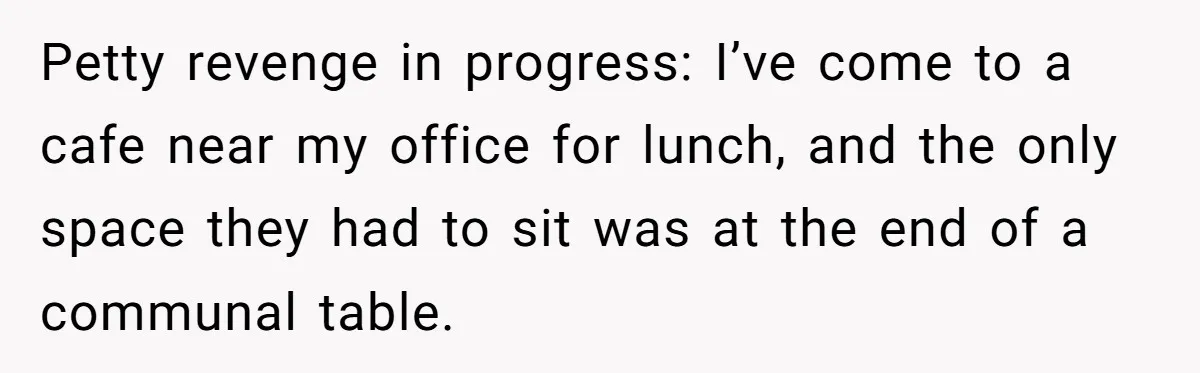 Petty revenge in progress: I’ve come to a cafe near my office for lunch, and the only space they had to sit was at the end of a communal table.