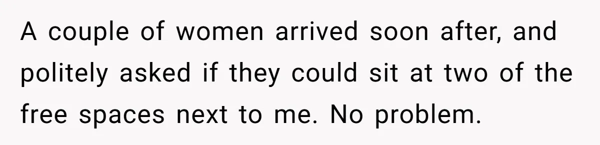 A couple of women arrived soon after, and politely asked if they could sit at two of the free spaces next to me. No problem.