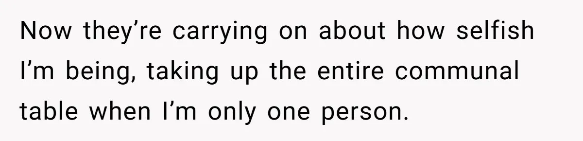 Now they’re carrying on about how selfish I’m being, taking up the entire communal table when I’m only one person.