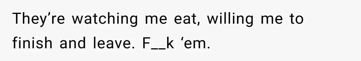 They’re watching me eat, willing me to finish and leave. F__k ‘em.