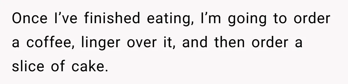 Once I’ve finished eating, I’m going to order a coffee, linger over it, and then order a slice of cake.