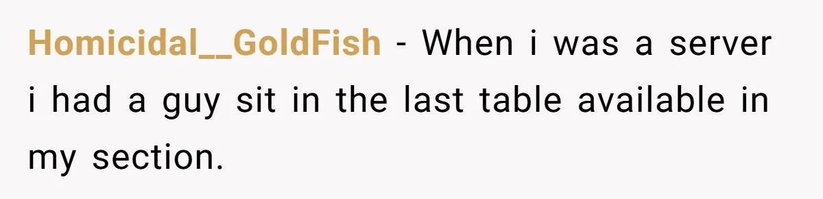Homicidal__GoldFish − When i was a server i had a guy sit in the last table available in my section.