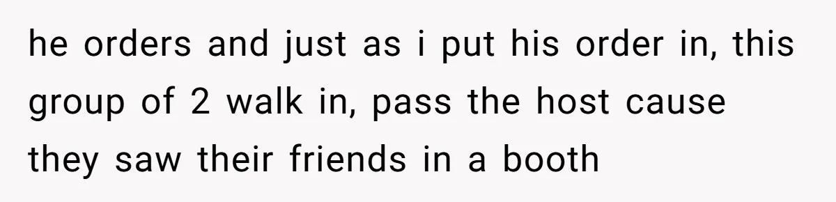 he orders and just as i put his order in, this group of 2 walk in, pass the host cause they saw their friends in a booth