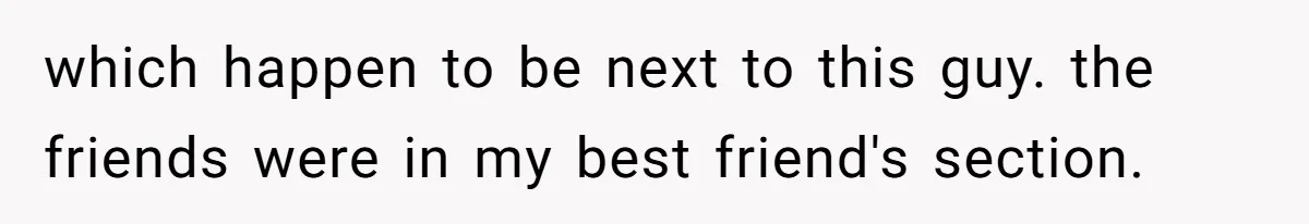 which happen to be next to this guy. the friends were in my best friend's section.