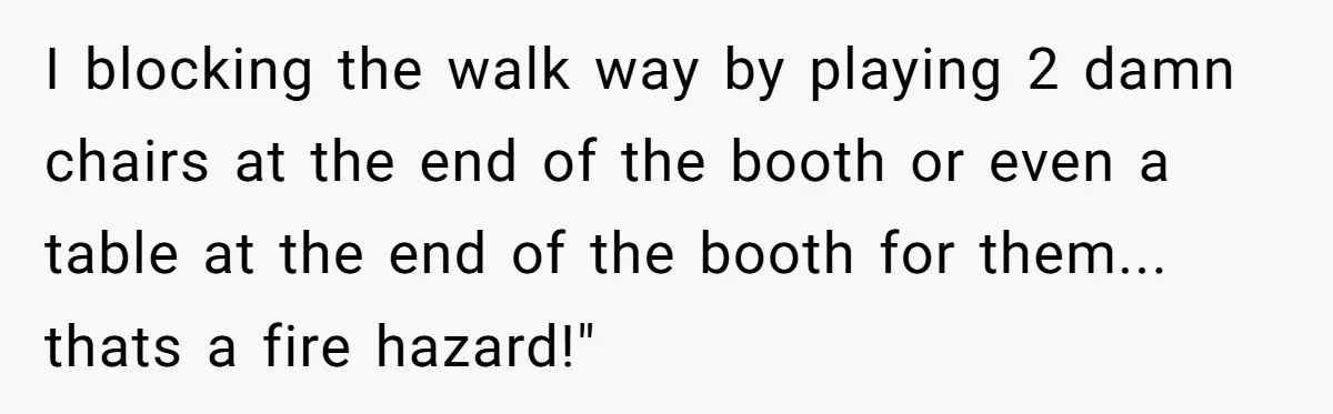 I blocking the walk way by playing 2 damn chairs at the end of the booth or even a table at the end of the booth for them... thats a...
