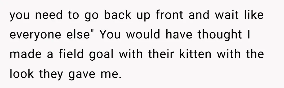 you need to go back up front and wait like everyone else" You would have thought I made a field goal with their kitten with the look they gave me.