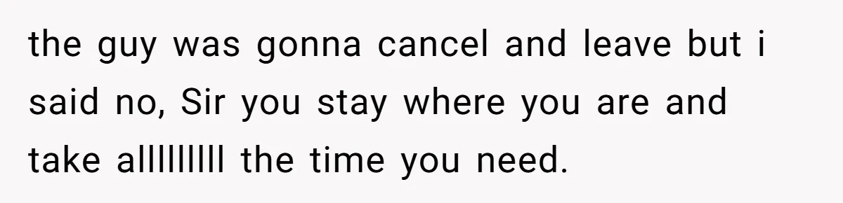 the guy was gonna cancel and leave but i said no, Sir you stay where you are and take alllllllll the time you need.