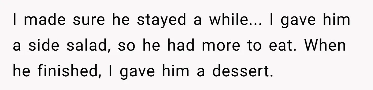 I made sure he stayed a while... I gave him a side salad, so he had more to eat. When he finished, I gave him a dessert.