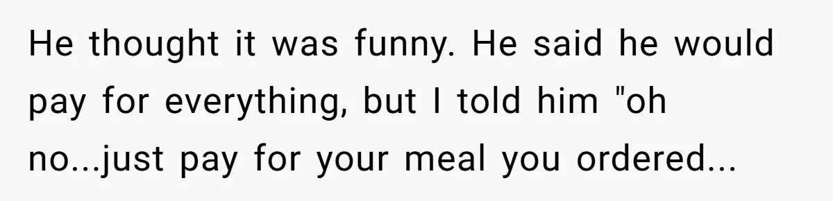 He thought it was funny. He said he would pay for everything, but I told him "oh no...just pay for your meal you ordered...
