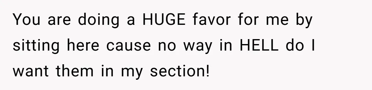 You are doing a HUGE favor for me by sitting here cause no way in HELL do I want them in my section!
