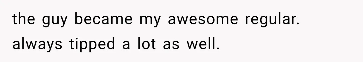 the guy became my awesome regular. always tipped a lot as well.