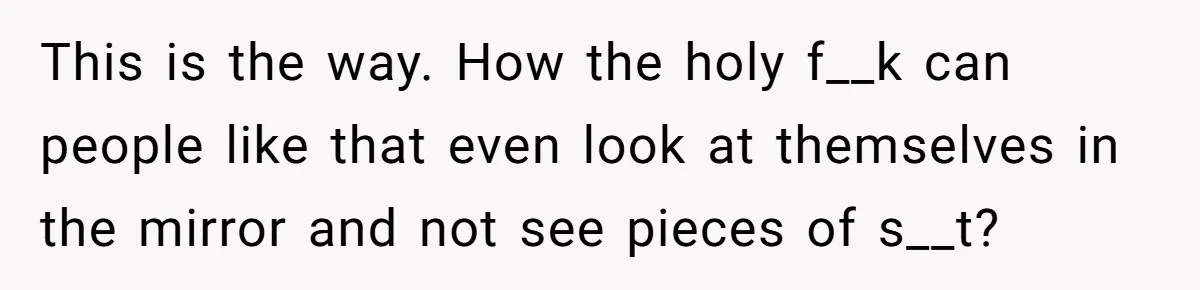 This is the way. How the holy f__k can people like that even look at themselves in the mirror and not see pieces of s__t?
