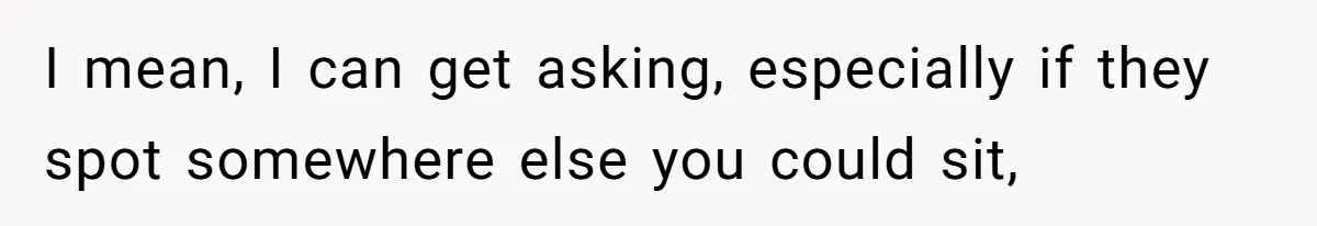 I mean, I can get asking, especially if they spot somewhere else you could sit,