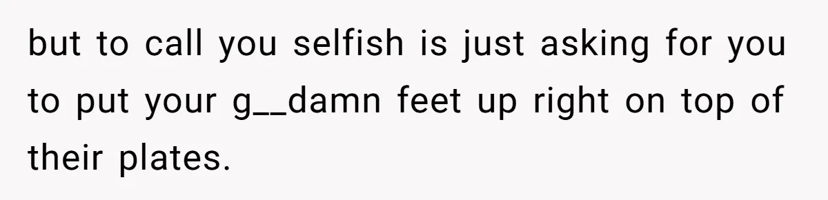 but to call you selfish is just asking for you to put your g__damn feet up right on top of their plates.