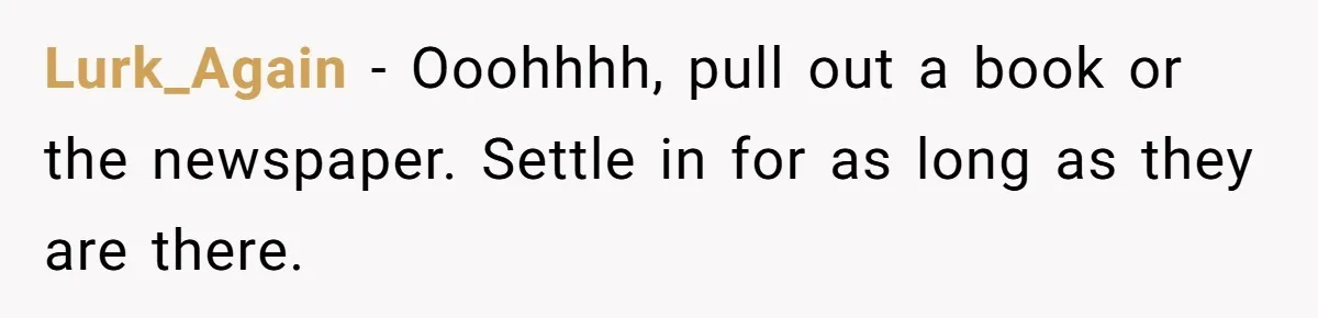 Lurk_Again − Ooohhhh, pull out a book or the newspaper. Settle in for as long as they are there.