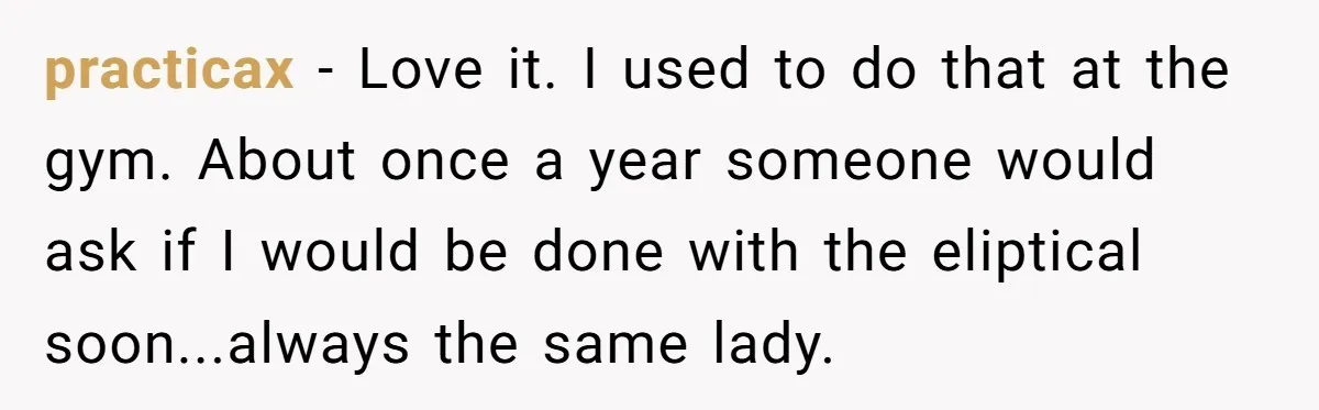 practicax − Love it. I used to do that at the gym. About once a year someone would ask if I would be done with the eliptical soon...always the same...
