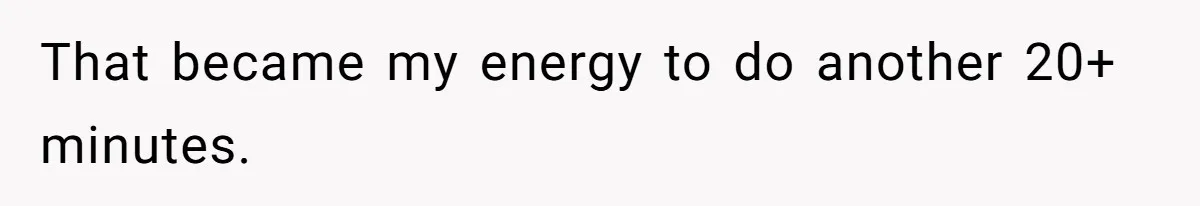 That became my energy to do another 20+ minutes.