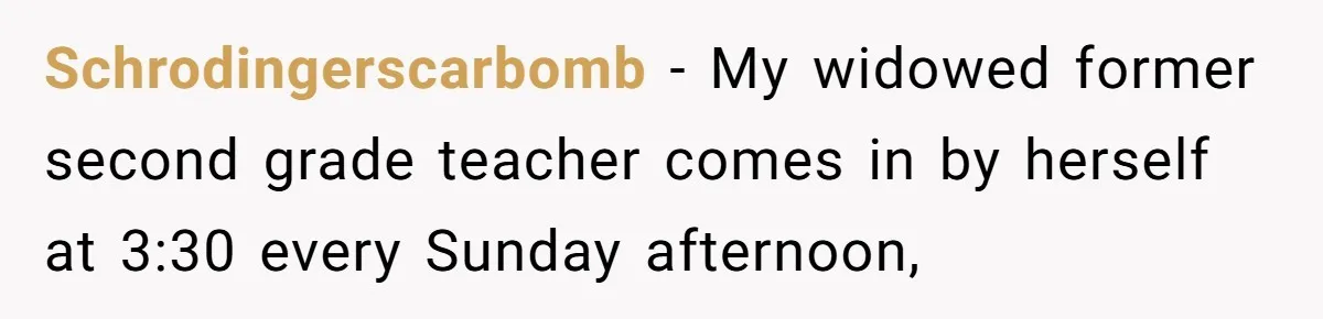 Schrodingerscarbomb − My widowed former second grade teacher comes in by herself at 3:30 every Sunday afternoon,