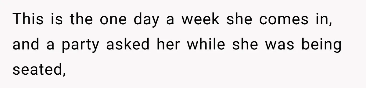 This is the one day a week she comes in, and a party asked her while she was being seated,