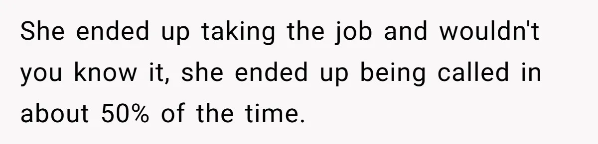 She ended up taking the job and wouldn't you know it, she ended up being called in about 50% of the time.