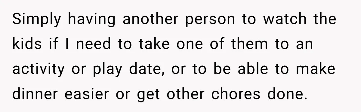 Simply having another person to watch the kids if I need to take one of them to an activity or play date, or to be able to make dinner easier...