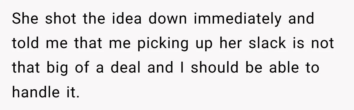 She shot the idea down immediately and told me that me picking up her slack is not that big of a deal and I should be able to handle it.