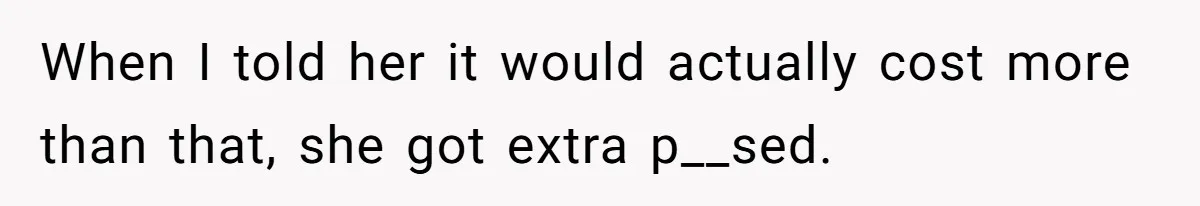 When I told her it would actually cost more than that, she got extra p__sed.