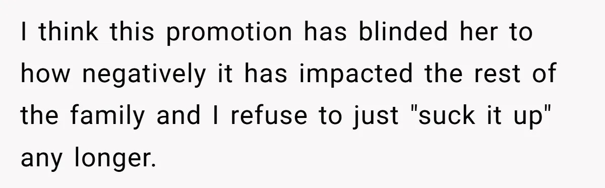 I think this promotion has blinded her to how negatively it has impacted the rest of the family and I refuse to just "suck it up" any longer.