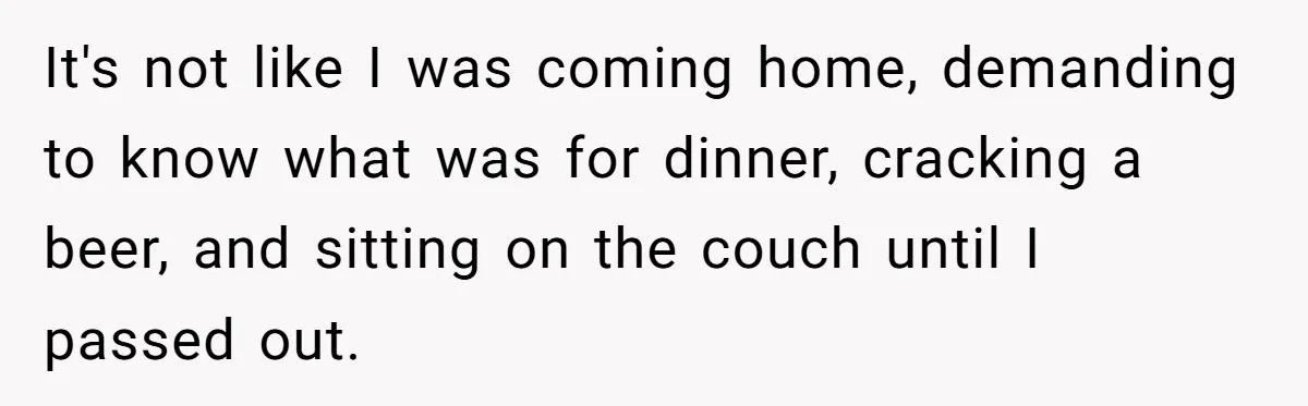 It's not like I was coming home, demanding to know what was for dinner, cracking a beer, and sitting on the couch until I passed out.
