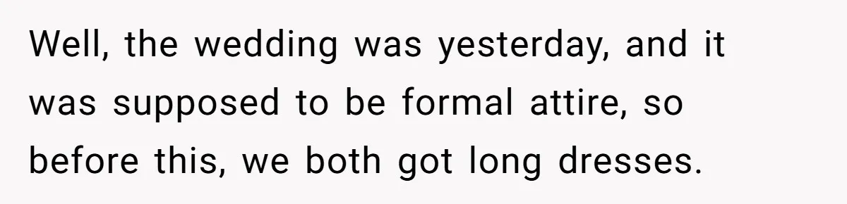 Well, the wedding was yesterday, and it was supposed to be formal attire, so before this, we both got long dresses.