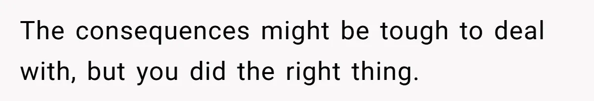 The consequences might be tough to deal with, but you did the right thing.