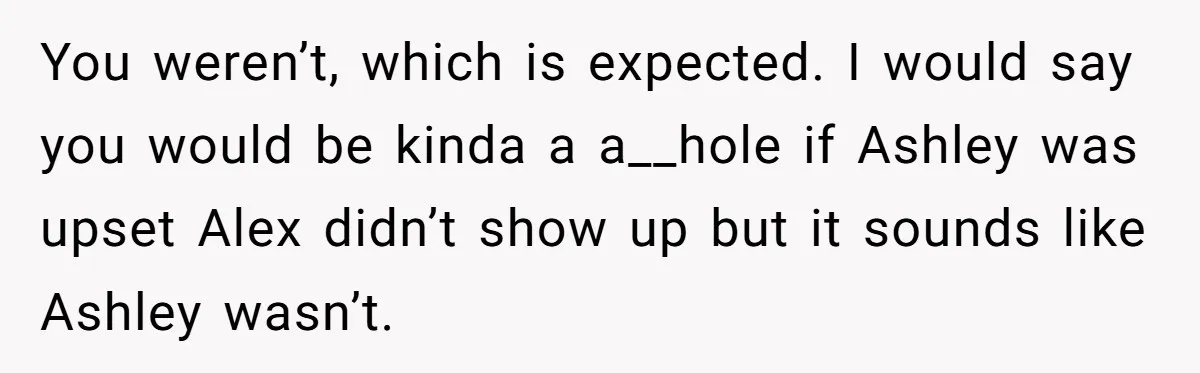 You weren’t, which is expected. I would say you would be kinda a a__hole if Ashley was upset Alex didn’t show up but it sounds like Ashley wasn’t.