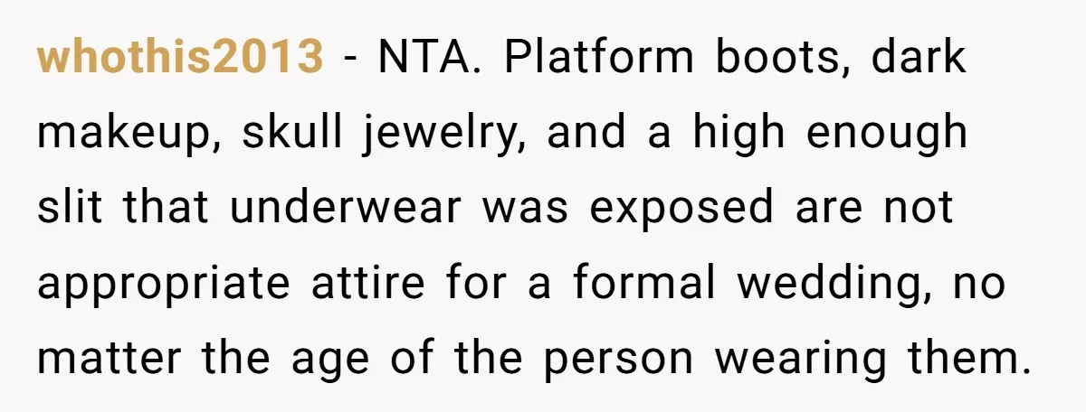 whothis2013 − NTA. Platform boots, dark makeup, skull jewelry, and a high enough slit that underwear was exposed are not appropriate attire for a formal wedding, no matter the age...