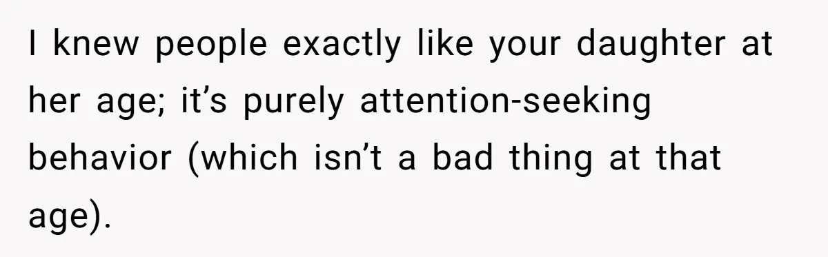 I knew people exactly like your daughter at her age; it’s purely attention-seeking behavior (which isn’t a bad thing at that age).