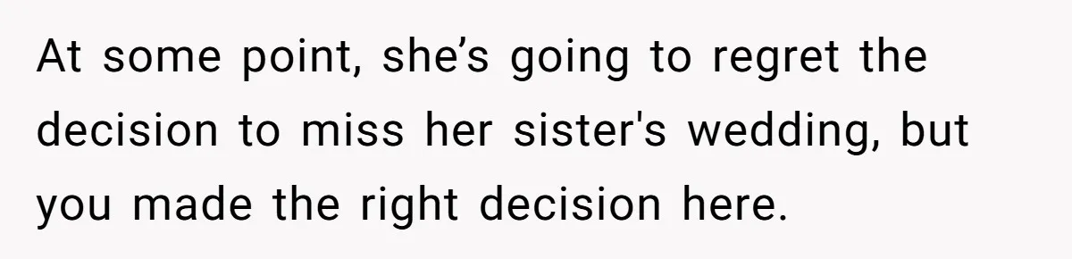 At some point, she’s going to regret the decision to miss her sister's wedding, but you made the right decision here.