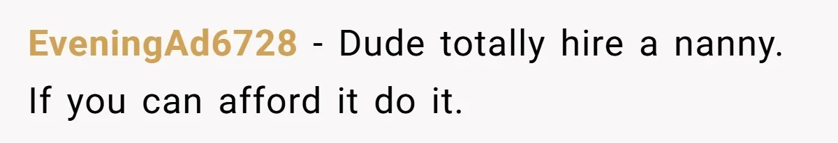EveningAd6728 − Dude totally hire a nanny. If you can afford it do it.