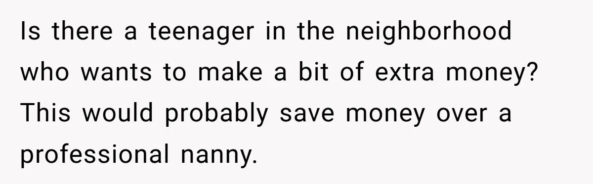 Is there a teenager in the neighborhood who wants to make a bit of extra money? This would probably save money over a professional nanny.